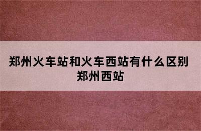 郑州火车站和火车西站有什么区别 郑州西站